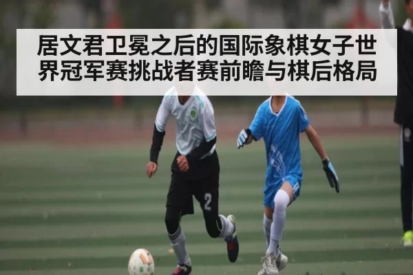 居文君卫冕之后的国际象棋女子世界冠军赛挑战者赛前瞻与棋后格局