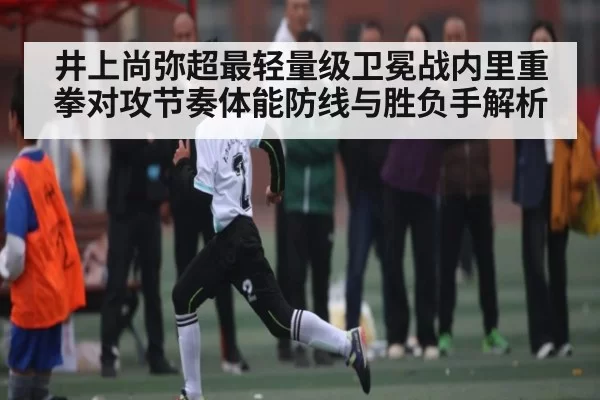 井上尚弥超最轻量级卫冕战内里重拳对攻节奏体能防线与胜负手解析
